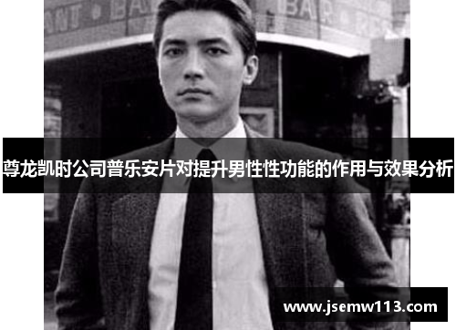 尊龙凯时公司普乐安片对提升男性性功能的作用与效果分析