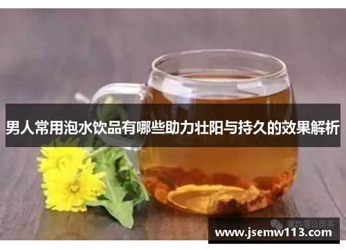 男人常用泡水饮品有哪些助力壮阳与持久的效果解析